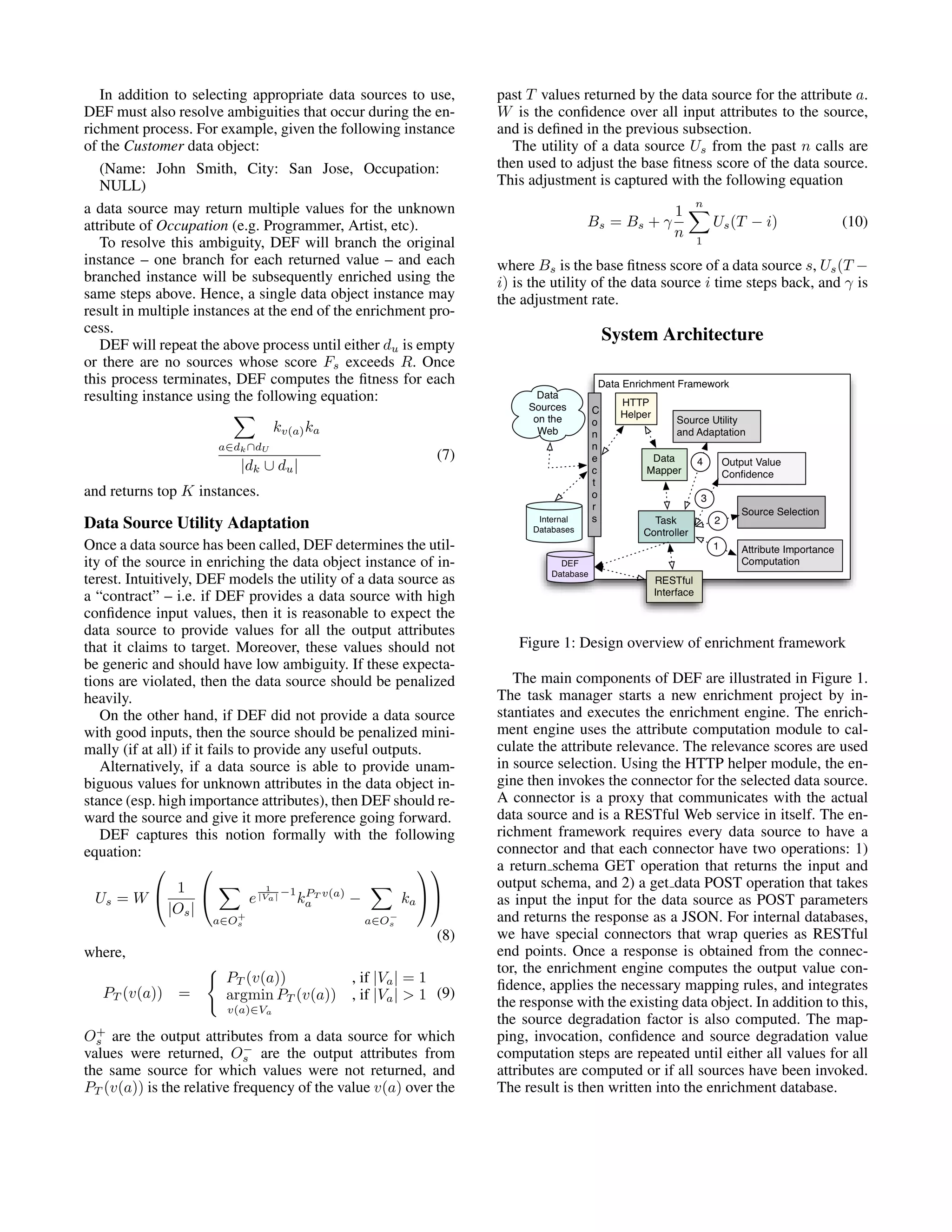 In addition to selecting appropriate data sources to use, past T values returned by the data source for the attribute a. DEF must also resolve ambiguities that occur during the en- W is the conﬁdence over all input attributes to the source, richment process. For example, given the following instance and is deﬁned in the previous subsection. of the Customer data object: The utility of a data source Us from the past n calls are (Name: John Smith, City: San Jose, Occupation: then used to adjust the base ﬁtness score of the data source. NULL) This adjustment is captured with the following equation n a data source may return multiple values for the unknown 1 attribute of Occupation (e.g. Programmer, Artist, etc). Bs = Bs + γ Us (T − i) (10) n To resolve this ambiguity, DEF will branch the original 1 instance – one branch for each returned value – and each where Bs is the base ﬁtness score of a data source s, Us (T − branched instance will be subsequently enriched using the i) is the utility of the data source i time steps back, and γ is same steps above. Hence, a single data object instance may the adjustment rate. result in multiple instances at the end of the enrichment pro- cess. System Architecture DEF will repeat the above process until either du is empty or there are no sources whose score Fs exceeds R. Once this process terminates, DEF computes the ﬁtness for each resulting instance using the following equation: kv(a) ka a∈dk ∩dU (7) |dk ∪ du | and returns top K instances. Data Source Utility Adaptation Once a data source has been called, DEF determines the util- ity of the source in enriching the data object instance of in- terest. Intuitively, DEF models the utility of a data source as a “contract” – i.e. if DEF provides a data source with high conﬁdence input values, then it is reasonable to expect the data source to provide values for all the output attributes that it claims to target. Moreover, these values should not Figure 1: Design overview of enrichment framework be generic and should have low ambiguity. If these expecta- tions are violated, then the data source should be penalized The main components of DEF are illustrated in Figure 1. heavily. The task manager starts a new enrichment project by in- On the other hand, if DEF did not provide a data source stantiates and executes the enrichment engine. The enrich- with good inputs, then the source should be penalized mini- ment engine uses the attribute computation module to cal- mally (if at all) if it fails to provide any useful outputs. culate the attribute relevance. The relevance scores are used Alternatively, if a data source is able to provide unam- in source selection. Using the HTTP helper module, the en- biguous values for unknown attributes in the data object in- gine then invokes the connector for the selected data source. stance (esp. high importance attributes), then DEF should re- A connector is a proxy that communicates with the actual ward the source and give it more preference going forward. data source and is a RESTful Web service in itself. The en- DEF captures this notion formally with the following richment framework requires every data source to have a equation: connector and that each connector have two operations: 1)    a return schema GET operation that returns the input and 1  1 −1 PT v(a) output schema, and 2) a get data POST operation that takes Us = W  e |Va | ka − ka   as input the input for the data source as POST parameters |Os | a∈Os + a∈Os − and returns the response as a JSON. For internal databases, (8) we have special connectors that wrap queries as RESTful where, end points. Once a response is obtained from the connec- tor, the enrichment engine computes the output value con- PT (v(a)) , if |Va | = 1 ﬁdence, applies the necessary mapping rules, and integrates PT (v(a)) = argmin PT (v(a)) , if |Va | > 1 (9) v(a)∈Va the response with the existing data object. In addition to this, the source degradation factor is also computed. The map- + Os are the output attributes from a data source for which ping, invocation, conﬁdence and source degradation value − values were returned, Os are the output attributes from computation steps are repeated until either all values for all the same source for which values were not returned, and attributes are computed or if all sources have been invoked. PT (v(a)) is the relative frequency of the value v(a) over the The result is then written into the enrichment database. 