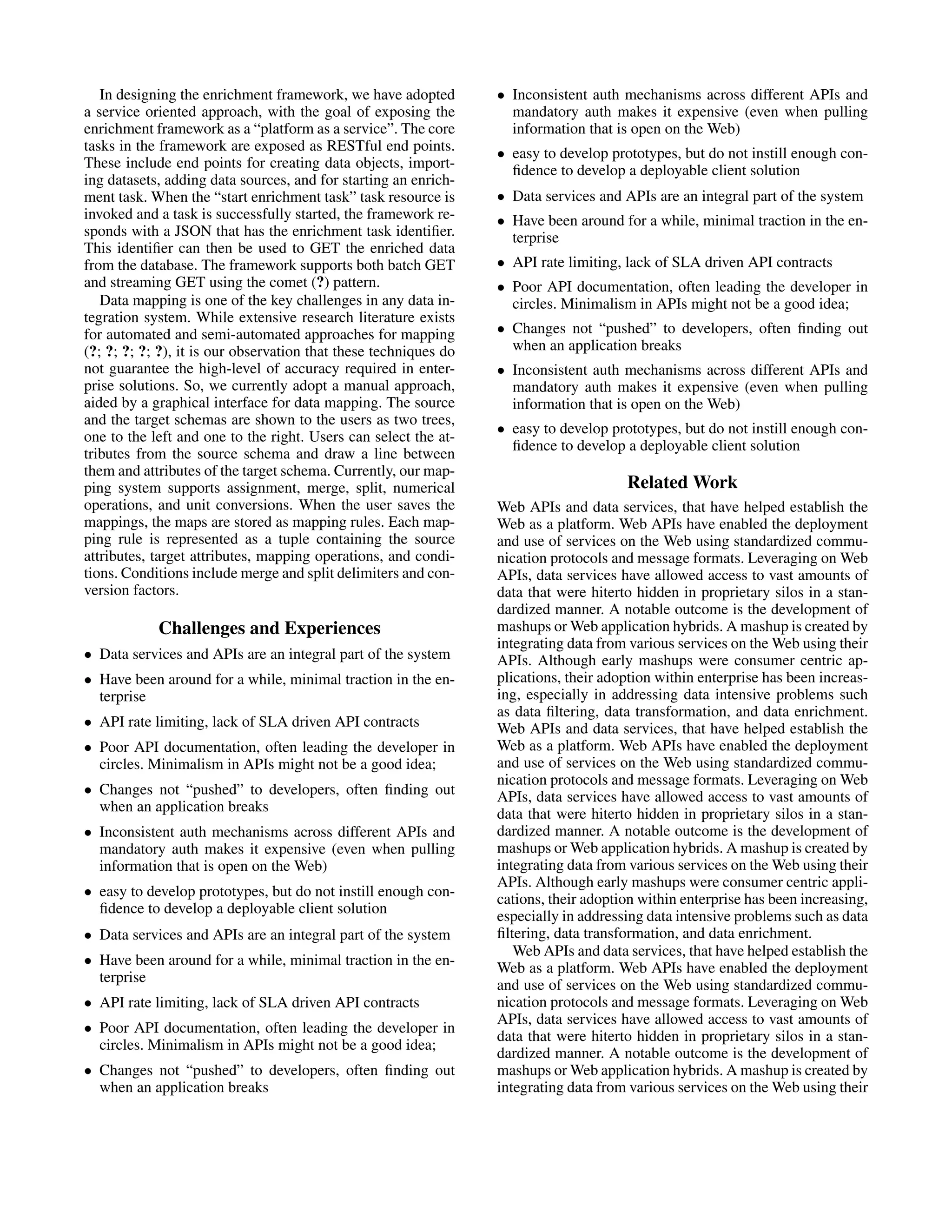 In designing the enrichment framework, we have adopted • Inconsistent auth mechanisms across different APIs and a service oriented approach, with the goal of exposing the mandatory auth makes it expensive (even when pulling enrichment framework as a “platform as a service”. The core information that is open on the Web) tasks in the framework are exposed as RESTful end points. • easy to develop prototypes, but do not instill enough con- These include end points for creating data objects, import- ﬁdence to develop a deployable client solution ing datasets, adding data sources, and for starting an enrich- ment task. When the “start enrichment task” task resource is • Data services and APIs are an integral part of the system invoked and a task is successfully started, the framework re- • Have been around for a while, minimal traction in the en- sponds with a JSON that has the enrichment task identiﬁer. terprise This identiﬁer can then be used to GET the enriched data from the database. The framework supports both batch GET • API rate limiting, lack of SLA driven API contracts and streaming GET using the comet (?) pattern. • Poor API documentation, often leading the developer in Data mapping is one of the key challenges in any data in- circles. Minimalism in APIs might not be a good idea; tegration system. While extensive research literature exists for automated and semi-automated approaches for mapping • Changes not “pushed” to developers, often ﬁnding out (?; ?; ?; ?; ?), it is our observation that these techniques do when an application breaks not guarantee the high-level of accuracy required in enter- • Inconsistent auth mechanisms across different APIs and prise solutions. So, we currently adopt a manual approach, mandatory auth makes it expensive (even when pulling aided by a graphical interface for data mapping. The source information that is open on the Web) and the target schemas are shown to the users as two trees, • easy to develop prototypes, but do not instill enough con- one to the left and one to the right. Users can select the at- ﬁdence to develop a deployable client solution tributes from the source schema and draw a line between them and attributes of the target schema. Currently, our map- ping system supports assignment, merge, split, numerical Related Work operations, and unit conversions. When the user saves the Web APIs and data services, that have helped establish the mappings, the maps are stored as mapping rules. Each map- Web as a platform. Web APIs have enabled the deployment ping rule is represented as a tuple containing the source and use of services on the Web using standardized commu- attributes, target attributes, mapping operations, and condi- nication protocols and message formats. Leveraging on Web tions. Conditions include merge and split delimiters and con- APIs, data services have allowed access to vast amounts of version factors. data that were hiterto hidden in proprietary silos in a stan- dardized manner. A notable outcome is the development of Challenges and Experiences mashups or Web application hybrids. A mashup is created by integrating data from various services on the Web using their • Data services and APIs are an integral part of the system APIs. Although early mashups were consumer centric ap- • Have been around for a while, minimal traction in the en- plications, their adoption within enterprise has been increas- terprise ing, especially in addressing data intensive problems such as data ﬁltering, data transformation, and data enrichment. • API rate limiting, lack of SLA driven API contracts Web APIs and data services, that have helped establish the • Poor API documentation, often leading the developer in Web as a platform. Web APIs have enabled the deployment circles. Minimalism in APIs might not be a good idea; and use of services on the Web using standardized commu- nication protocols and message formats. Leveraging on Web • Changes not “pushed” to developers, often ﬁnding out APIs, data services have allowed access to vast amounts of when an application breaks data that were hiterto hidden in proprietary silos in a stan- • Inconsistent auth mechanisms across different APIs and dardized manner. A notable outcome is the development of mandatory auth makes it expensive (even when pulling mashups or Web application hybrids. A mashup is created by information that is open on the Web) integrating data from various services on the Web using their APIs. Although early mashups were consumer centric appli- • easy to develop prototypes, but do not instill enough con- cations, their adoption within enterprise has been increasing, ﬁdence to develop a deployable client solution especially in addressing data intensive problems such as data • Data services and APIs are an integral part of the system ﬁltering, data transformation, and data enrichment. Web APIs and data services, that have helped establish the • Have been around for a while, minimal traction in the en- Web as a platform. Web APIs have enabled the deployment terprise and use of services on the Web using standardized commu- • API rate limiting, lack of SLA driven API contracts nication protocols and message formats. Leveraging on Web APIs, data services have allowed access to vast amounts of • Poor API documentation, often leading the developer in data that were hiterto hidden in proprietary silos in a stan- circles. Minimalism in APIs might not be a good idea; dardized manner. A notable outcome is the development of • Changes not “pushed” to developers, often ﬁnding out mashups or Web application hybrids. A mashup is created by when an application breaks integrating data from various services on the Web using their 