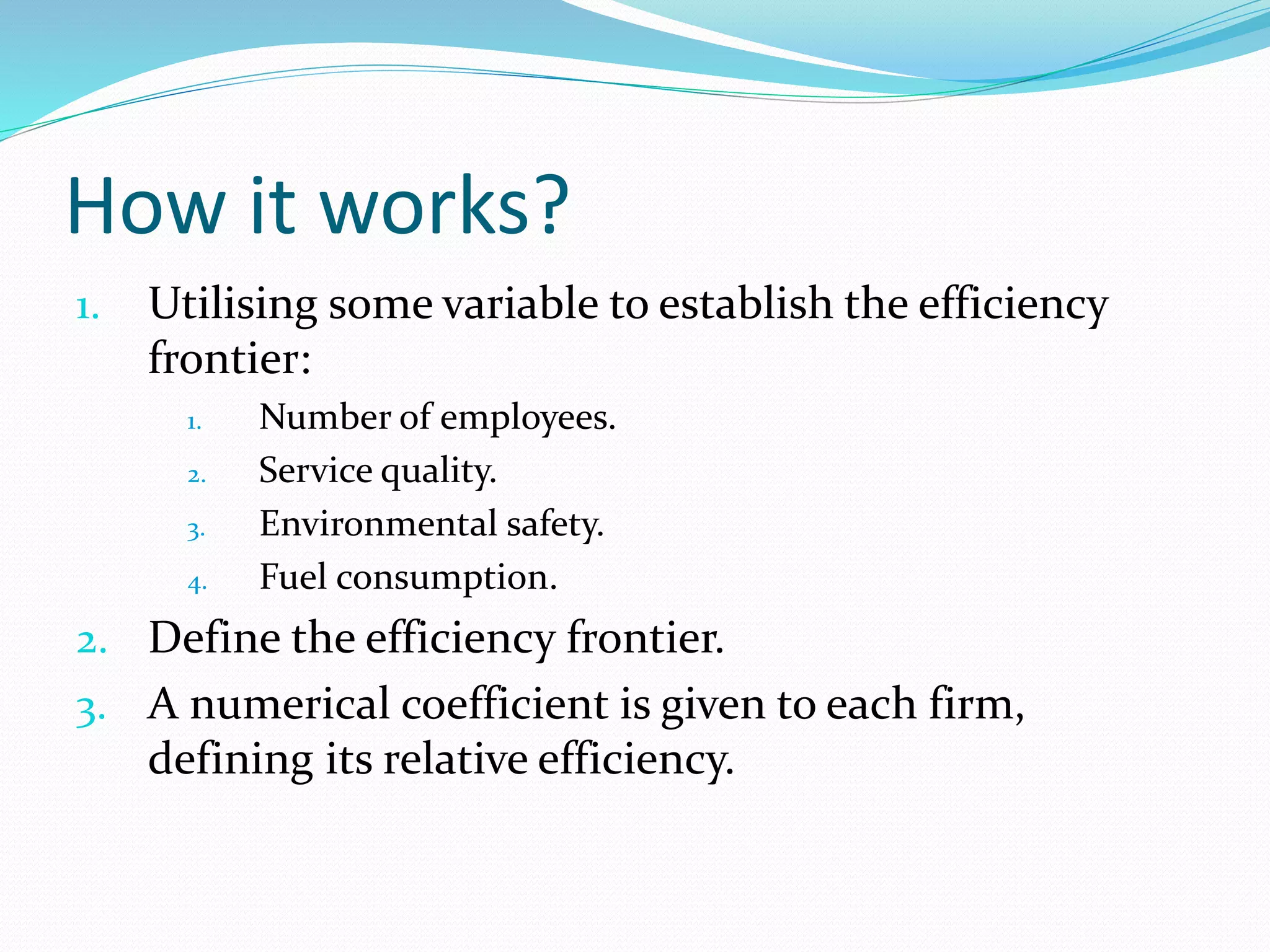 How it works?
1. Utilising some variable to establish the efficiency
frontier:
1. Number of employees.
2. Service quality.
3. Environmental safety.
4. Fuel consumption.
2. Define the efficiency frontier.
3. A numerical coefficient is given to each firm,
defining its relative efficiency.
 