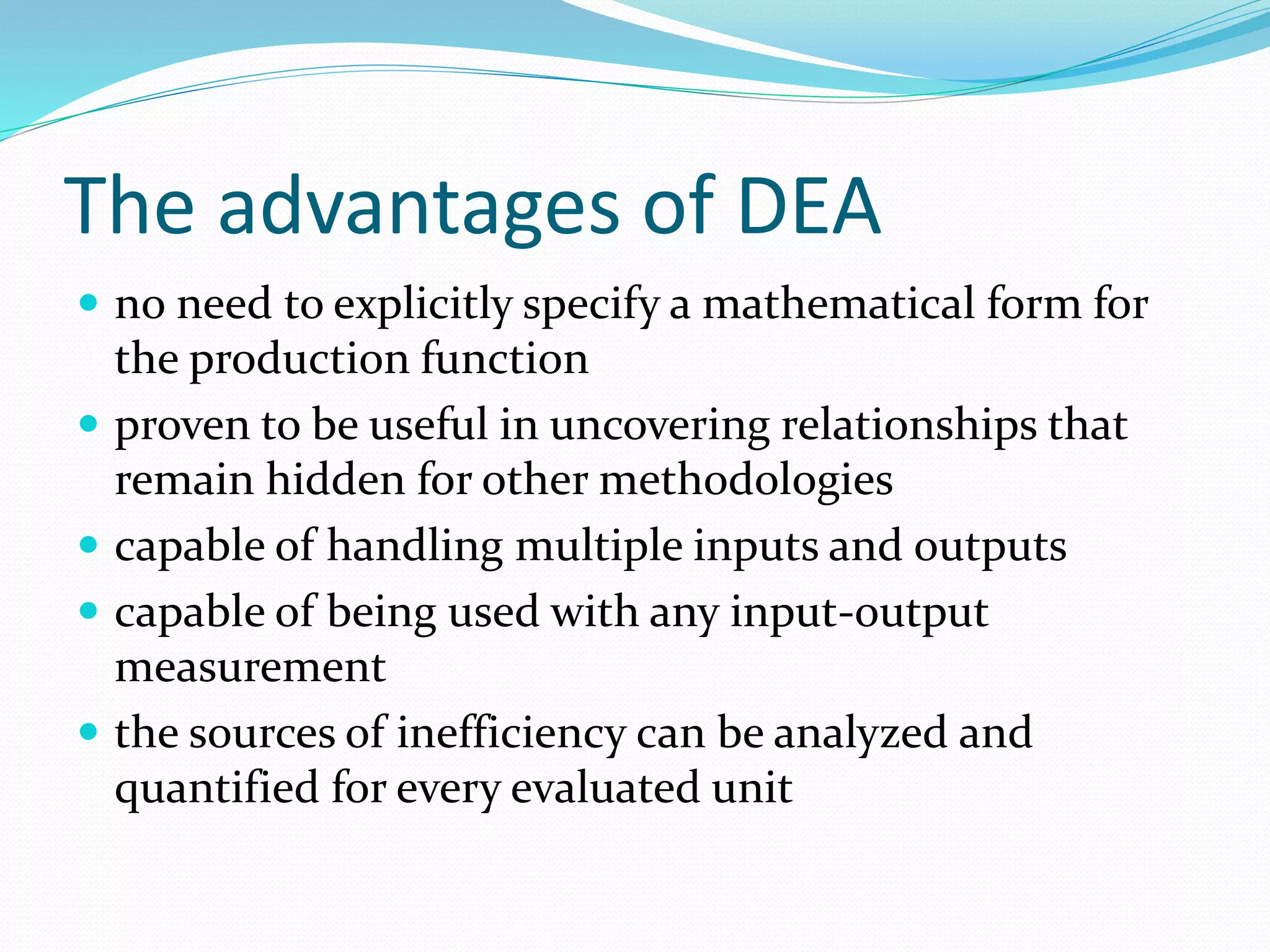 The advantages of DEA
 no need to explicitly specify a mathematical form for
the production function
 proven to be useful in uncovering relationships that
remain hidden for other methodologies
 capable of handling multiple inputs and outputs
 capable of being used with any input-output
measurement
 the sources of inefficiency can be analyzed and
quantified for every evaluated unit
 