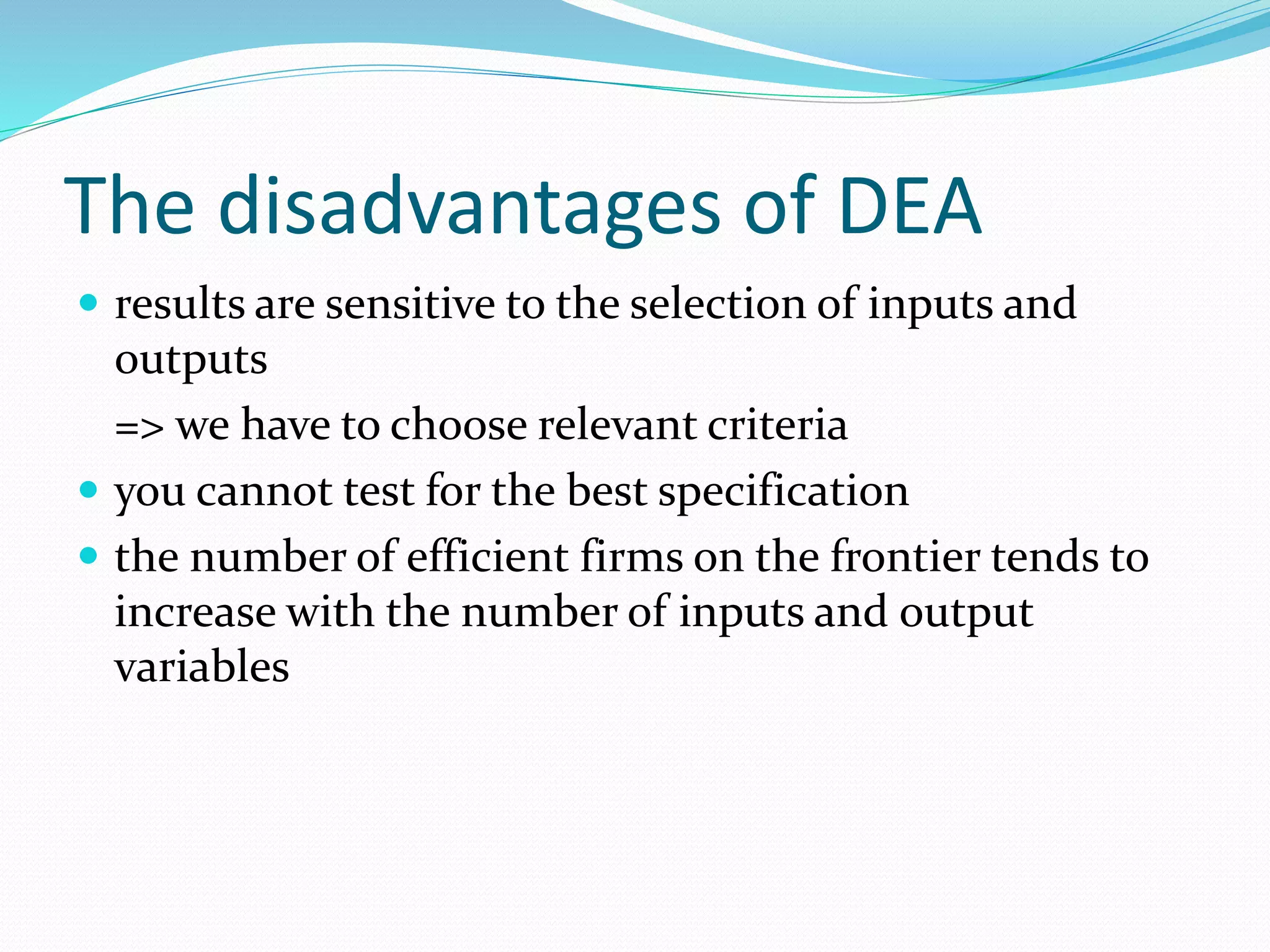 The disadvantages of DEA
 results are sensitive to the selection of inputs and
outputs
=> we have to choose relevant criteria
 you cannot test for the best specification
 the number of efficient firms on the frontier tends to
increase with the number of inputs and output
variables
 