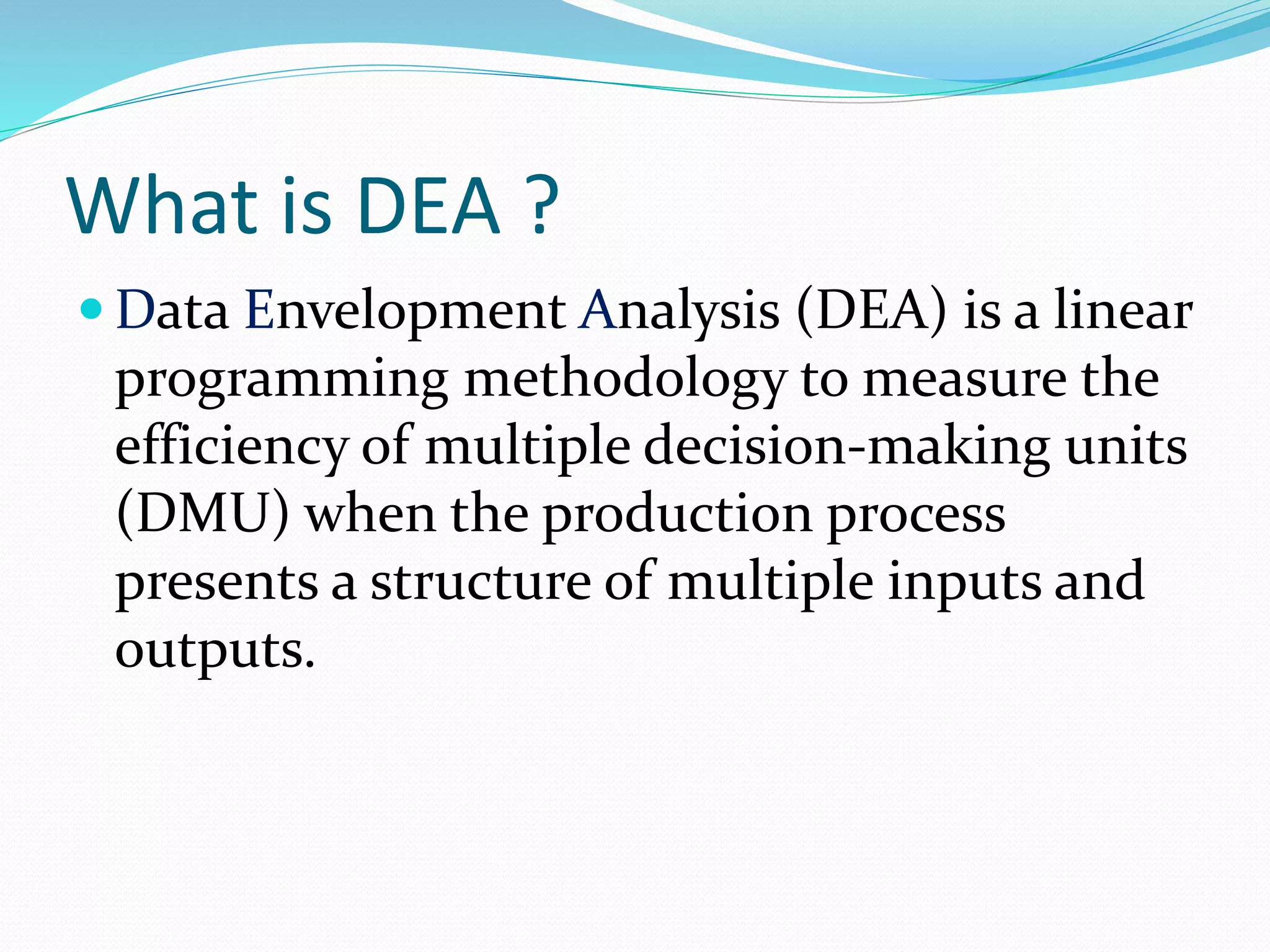 What is DEA ?
 Data Envelopment Analysis (DEA) is a linear
programming methodology to measure the
efficiency of multiple decision-making units
(DMU) when the production process
presents a structure of multiple inputs and
outputs.
 