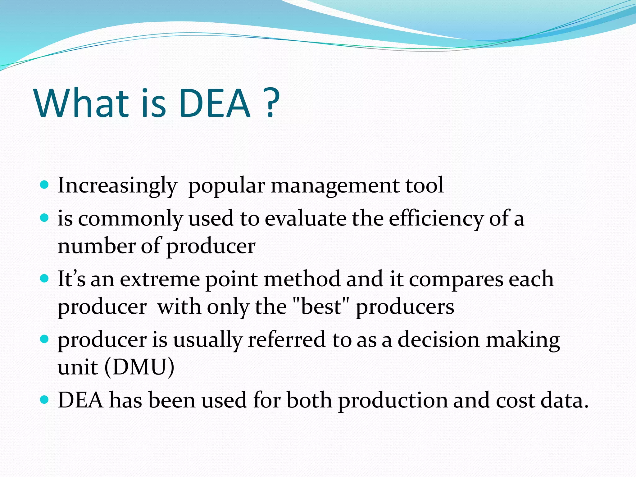 What is DEA ?
 Increasingly popular management tool
 is commonly used to evaluate the efficiency of a
number of producer
 It’s an extreme point method and it compares each
producer with only the "best" producers
 producer is usually referred to as a decision making
unit (DMU)
 DEA has been used for both production and cost data.
 
