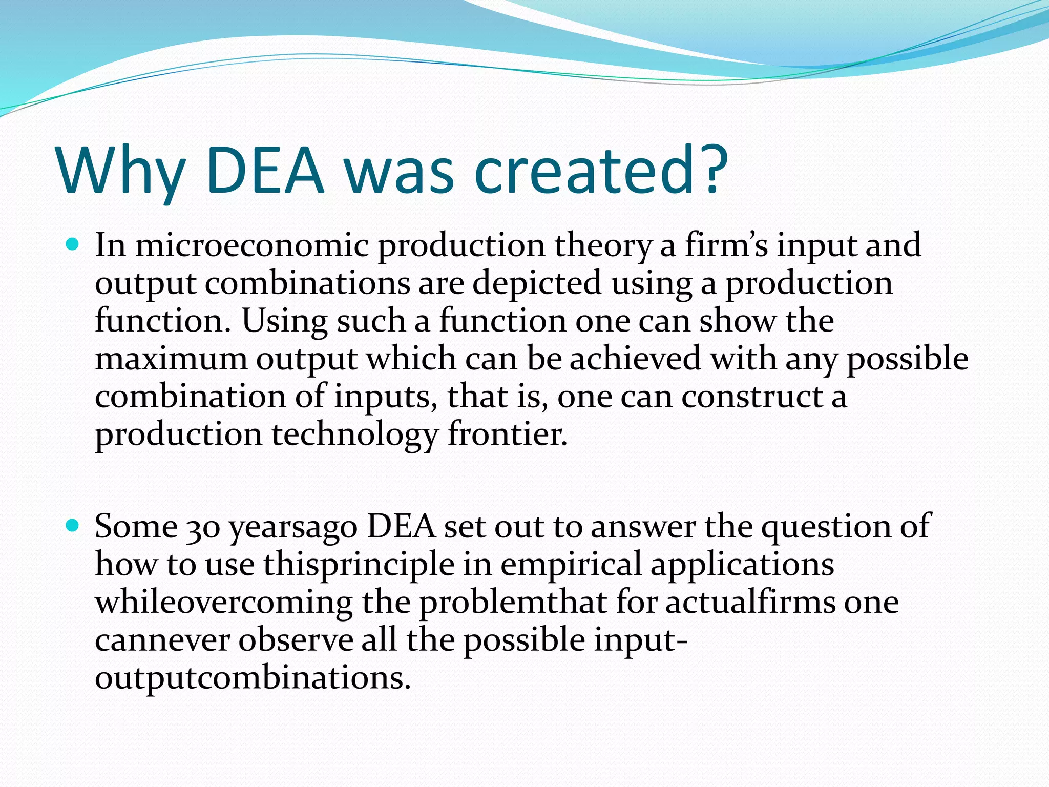 Why DEA was created?
 In microeconomic production theory a firm’s input and
output combinations are depicted using a production
function. Using such a function one can show the
maximum output which can be achieved with any possible
combination of inputs, that is, one can construct a
production technology frontier.
 Some 30 yearsago DEA set out to answer the question of
how to use thisprinciple in empirical applications
whileovercoming the problemthat for actualfirms one
cannever observe all the possible input-
outputcombinations.
 