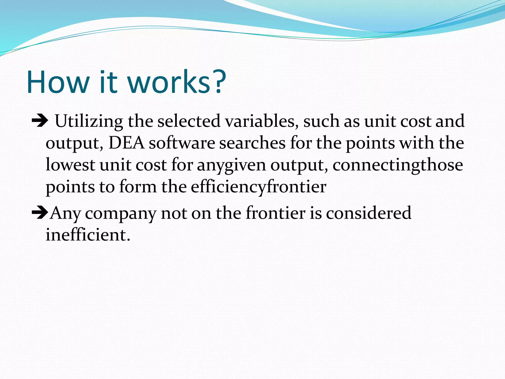 How it works?
 Utilizing the selected variables, such as unit cost and
output, DEA software searches for the points with the
lowest unit cost for anygiven output, connectingthose
points to form the efficiencyfrontier
Any company not on the frontier is considered
inefficient.
 