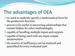 The advantages of DEA
 no need to explicitly specify a mathematical form for
the production function
 proven to be useful in uncovering relationships that
remain hidden for other methodologies
 capable of handling multiple inputs and outputs
 capable of being used with any input-output
measurement
 the sources of inefficiency can be analyzed and
quantified for every evaluated unit
 