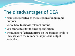 The disadvantages of DEA
 results are sensitive to the selection of inputs and
outputs
=> we have to choose relevant criteria
 you cannot test for the best specification
 the number of efficient firms on the frontier tends to
increase with the number of inputs and output
variables
 
