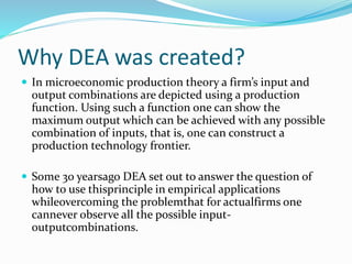 Why DEA was created?
 In microeconomic production theory a firm’s input and
output combinations are depicted using a production
function. Using such a function one can show the
maximum output which can be achieved with any possible
combination of inputs, that is, one can construct a
production technology frontier.
 Some 30 yearsago DEA set out to answer the question of
how to use thisprinciple in empirical applications
whileovercoming the problemthat for actualfirms one
cannever observe all the possible input-
outputcombinations.
 