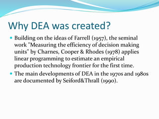 Why DEA was created?
 Building on the ideas of Farrell (1957), the seminal
work "Measuring the efficiency of decision making
units" by Charnes, Cooper & Rhodes (1978) applies
linear programming to estimate an empirical
production technology frontier for the first time.
 The main developments of DEA in the 1970s and 1980s
are documented by Seiford&Thrall (1990).
 
