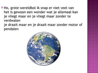  Ho, grote wereldbol ik snap er niet veel van
 het is gewoon een wonder wat je allemaal kan
 je vliegt maar en je vliegt maar zonder te
 verdwalen
 je draait maar en je draait maar zonder motor of
 pendalen
 