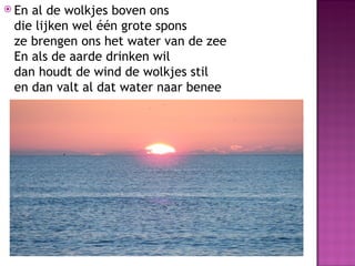  Enal de wolkjes boven ons
 die lijken wel één grote spons
 ze brengen ons het water van de zee
 En als de aarde drinken wil
 dan houdt de wind de wolkjes stil
 en dan valt al dat water naar benee
 