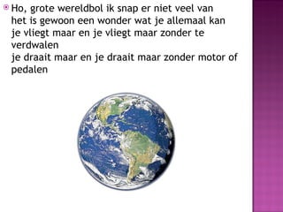  Ho, grote wereldbol ik snap er niet veel van
 het is gewoon een wonder wat je allemaal kan
 je vliegt maar en je vliegt maar zonder te
 verdwalen
 je draait maar en je draait maar zonder motor of
 pedalen
 