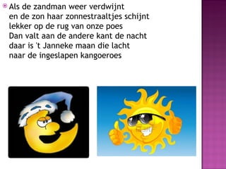  Als
    de zandman weer verdwijnt
 en de zon haar zonnestraaltjes schijnt
 lekker op de rug van onze poes
 Dan valt aan de andere kant de nacht
 daar is 't Janneke maan die lacht
 naar de ingeslapen kangoeroes
 