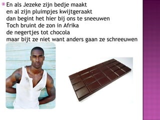  Enals Jezeke zijn bedje maakt
 en al zijn pluimpjes kwijtgeraakt
 dan begint het hier bij ons te sneeuwen
 Toch bruint de zon in Afrika
 de negertjes tot chocola
 maar bijt ze niet want anders gaan ze schreeuwen
 