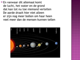  Envanwaar dit allemaal komt
 de lucht, het water en de grond
 dat kan tot nu toe niemand vertellen
 De aarde draait hier niet alleen
 er zijn nog meer bollen om haar heen
 veel meer dan de mensen kunnen tellen
 