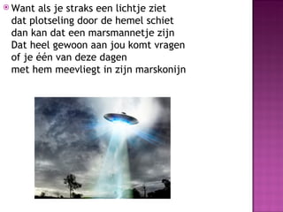  Want als je straks een lichtje ziet
 dat plotseling door de hemel schiet
 dan kan dat een marsmannetje zijn
 Dat heel gewoon aan jou komt vragen
 of je één van deze dagen
 met hem meevliegt in zijn marskonijn
 