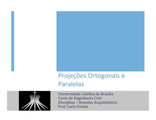 Projeções	
  Ortogonais	
  e	
  
Paralelas	
  
Universidade	
  Católica	
  de	
  Brasília	
  
Curso	
  de	
  Engenharia	
  Civil	
  
Disciplina	
  –	
  Desenho	
  Arquitetônico	
  
Prof.	
  Carla	
  Freitas	
  
 