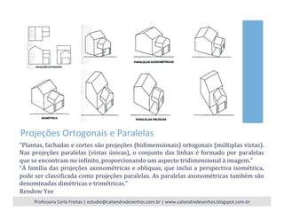 Projeções	
  Ortogonais	
  e	
  Paralelas	
  
“Plantas,	
  fachadas	
  e	
  cortes	
  são	
  projeções	
  (bidimensionais)	
  ortogonais	
  (múltiplas	
  vistas).	
  
Nas	
  projeções	
  paralelas	
  (vistas	
  únicas),	
  o	
  conjunto	
  das	
  linhas	
  é	
  formado	
  por	
  paralelas	
  
que	
  se	
  encontram	
  no	
  inNinito,	
  proporcionando	
  um	
  aspecto	
  tridimensional	
  à	
  imagem.”	
  
“A	
  família	
  das	
  projeções	
  axonométricas	
  e	
  obliquas,	
  que	
  inclui	
  a	
  perspectiva	
  isométrica,	
  
pode	
  ser	
  classiNicada	
  como	
  projeções	
  paralelas.	
  As	
  paralelas	
  axonométricas	
  também	
  são	
  
denominadas	
  dimétricas	
  e	
  trimétricas.”	
  	
  
Rendow	
  Yee	
  
Professora	
  Carla	
  Freitas	
  |	
  estudio@caliandradesenhos.com.br	
  |	
  www.caliandradesenhos.blogspot.com.br	
  
 