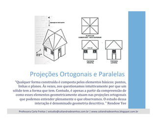 Projeções	
  Ortogonais	
  e	
  Paralelas	
  
“Qualquer	
  forma	
  construída	
  é	
  composta	
  pelos	
  elementos	
  básicos:	
  pontos,	
  
linhas	
  e	
  planos.	
  Às	
  vezes,	
  nos	
  questionamos	
  intuitivamente	
  por	
  que	
  um	
  
sólido	
  tem	
  a	
  forma	
  que	
  tem.	
  Contudo,	
  é	
  apenas	
  a	
  partir	
  da	
  compreensão	
  de	
  
como	
  esses	
  elementos	
  geometricamente	
  atuam	
  nas	
  projeções	
  ortogonais	
  
que	
  podemos	
  entender	
  plenamente	
  o	
  que	
  observamos.	
  O	
  estudo	
  dessa	
  
interação	
  é	
  denominado	
  geometria	
  descritiva.	
  ”	
  Rendow	
  Yee	
  
Professora	
  Carla	
  Freitas	
  |	
  estudio@caliandradesenhos.com.br	
  |	
  www.caliandradesenhos.blogspot.com.br	
  
 