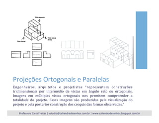 Projeções	
  Ortogonais	
  e	
  Paralelas	
  
Engenheiros,	
   arquitetos	
   e	
   projetistas	
   “representam	
   construções	
  
tridimensionais	
   por	
   intermédio	
   de	
   vistas	
   em	
   ângulo	
   reto	
   ou	
   ortogonais.	
  
Imagens	
   em	
   múltiplas	
   vistas	
   ortogonais	
   nos	
   permitem	
   compreender	
   a	
  
totalidade	
   do	
   projeto.	
   Essas	
   imagens	
   são	
   produzidas	
   pela	
   visualização	
   do	
  
projeto	
  e	
  pela	
  posterior	
  construção	
  dos	
  croquis	
  das	
  formas	
  observadas.”	
  	
  
Professora	
  Carla	
  Freitas	
  |	
  estudio@caliandradesenhos.com.br	
  |	
  www.caliandradesenhos.blogspot.com.br	
  
 