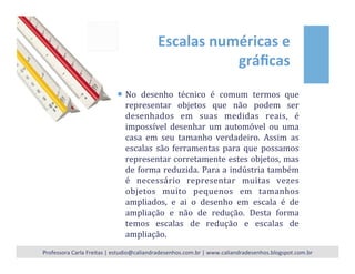 Escalas	
  numéricas	
  e	
  
gráﬁcas	
  
¡  No	
   desenho	
   técnico	
   é	
   comum	
   termos	
   que	
  
representar	
   objetos	
   que	
   não	
   podem	
   ser	
  
desenhados	
   em	
   suas	
   medidas	
   reais,	
   é	
  
impossível	
   desenhar	
   um	
   automóvel	
   ou	
   uma	
  
casa	
   em	
   seu	
   tamanho	
   verdadeiro.	
   Assim	
   as	
  
escalas	
   são	
   ferramentas	
   para	
   que	
   possamos	
  
representar	
  corretamente	
  estes	
  objetos,	
  mas	
  
de	
  forma	
  reduzida.	
  Para	
  a	
  indústria	
  também	
  
é	
   necessário	
   representar	
   muitas	
   vezes	
  
objetos	
   muito	
   pequenos	
   em	
   tamanhos	
  
ampliados,	
   e	
   ai	
   o	
   desenho	
   em	
   escala	
   é	
   de	
  
ampliação	
   e	
   não	
   de	
   redução.	
   Desta	
   forma	
  
temos	
   escalas	
   de	
   redução	
   e	
   escalas	
   de	
  
ampliação.	
  
Professora	
  Carla	
  Freitas	
  |	
  estudio@caliandradesenhos.com.br	
  |	
  www.caliandradesenhos.blogspot.com.br	
  
 