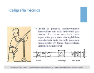Caligraﬁa	
  Técnica	
  
¡  “Todas	
   as	
   pessoas	
   inevitavelmente	
  
desenvolvem	
   um	
   estilo	
   individual	
   para	
  
letras.	
   As	
   características	
   mais	
  
importantes	
   para	
   letras	
   são	
   legibilidade	
  
e	
  consistência,	
  tanto	
  em	
  estilo	
  quanto	
  em	
  
espaçamento.”	
   (F.	
   Ching.	
   Representação	
  
GráIica	
  em	
  Arquitetura)	
  
Professora	
  Carla	
  Freitas	
  |	
  estudio@caliandradesenhos.com.br	
  |	
  www.caliandradesenhos.blogspot.com.br	
  
 