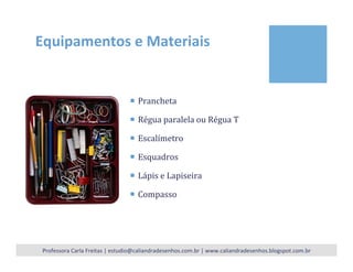 Equipamentos	
  e	
  Materiais	
  
¡  Prancheta	
  
¡  Régua	
  paralela	
  ou	
  Régua	
  T	
  
¡  Escalímetro	
  
¡  Esquadros	
  
¡  Lápis	
  e	
  Lapiseira	
  
¡  Compasso	
  
	
  
Professora	
  Carla	
  Freitas	
  |	
  estudio@caliandradesenhos.com.br	
  |	
  www.caliandradesenhos.blogspot.com.br	
  
 