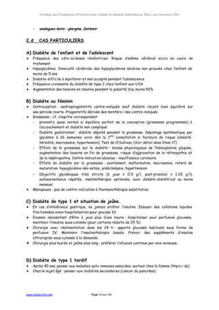 ©Collège des Enseignants d’Endocrinologie, Diabète et Maladies Métaboliques. Mise à jour décembre 2004



    -   analogues lents : glargine, Detemir


2.d     CAS PARTICULIERS

A) Diabète de l’enfant et de l’adolescent
♦   Fréquence des céto-acidoses révélatrices. Risque d’œdème cérébral accru en cours de
    traitement
♦   Hypoglycémie. Innocuité cérébrale des hypoglycémies sévères non prouvée chez l’enfant de
    moins de 5 ans
♦   Diabète difficile à équilibrer et mal accepté pendant l’adolescence
♦   Fréquence croissante du diabète de type 2 chez l’enfant aux USA
♦   Augmentation des besoins en insuline pendant la puberté d’au moins 50%


B) Diabète au féminin
♦   Contraception : oestroprogestatifs contre-indiqués sauf diabète récent bien équilibré sur
    une période courte. Progestatifs dérivés des norstéroïdes contre-indiqués.
♦   Grossesse : cf. chapitre correspondant
    - pronostic quasi normal si équilibre parfait de la conception (grossesse programmée) à
        l’accouchement et diabète non compliqué.
    - Diabète gestationnel : diabète dépisté pendant la grossesse. Dépistage systématique par
        glycémie à 26 semaines voire dès la 1ère consultation si facteurs de risque (obésité,
        hérédité, macrosomie, hypertension). Test de O’Sullivan. (Voir détail dans Item 17)
    - Effets de la grossesse sur le diabète : baisse physiologique de l’hémoglobine glyquée,
        augmentation des besoins en fin de grossesse, risque d’aggravation de la rétinopathie et
        de la néphropathie. Contre-indication absolue : insuffisance coronaire.
    - Effets du diabète sur la grossesse : avortement, malformation, macrosomie, retard de
        maturation, hypoglycémie néo-natale, prééclampsie, hypertension.
    -  Objectifs glycémiques très stricts (à jeun ≤ 0,9 g/l, post-prandial ≤ 1,20 g/l),
       autosurveillance répétée, insulinothérapie optimisée, suivi diabéto-obstétrical au moins
       mensuel.
♦   Ménopause : pas de contre-indication à l’hormonothérapie substitutive.


C) Diabète de type 1 et situation de jeûne.
♦   En cas d’intolérance gastrique, ne jamais arrêter l’insuline. Essayer des collations liquides
    fractionnées sinon hospitalisation pour glucose IV.
♦   Examen nécessitant d’être à jeun plus d’une heure : hospitaliser pour perfusion glucosée,
    maintenir l’insuline sous-cutanée (pour certains réduite de 25 %)
♦   Chirurgie avec réalimentation dans les 24 h : apports glucosés habituels sous forme de
    perfusion IV. Maintenir l’insulinothérapie basale. Prévoir des suppléments d’insuline
    Ultrarapide sous-cutanée à la demande.
♦   Chirurgie plus lourde et jeûne plus long : préférer l’infusion continue par voie veineuse.



D) Diabète de type 1 tardif
♦   Après 40 ans, penser aux maladies auto-immunes associées, surtout chez la femme (thyroïde)
♦   Chez le sujet âgé : penser aux diabètes secondaires (cancer du pancréas).




www.endocrino.net                            Page 10 sur 43
 