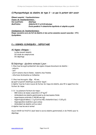 ©Collège des Enseignants d’Endocrinologie, Diabète et Maladies Métaboliques. Mise à jour décembre 2004




C) Physiopathologie du diabète de type 2 – ce que le patient doit savoir

Elément essentiel : l’insulinorésistance
Causes de l’insulinorésistance :
Non modifiable :         Génétique
Modifiables :            Sédentarité ⇒activité physique
                         Excès pondéral ⇒alimentation équilibrée et adaptée au poids

Conséquences de l’insulinorésistance:
Risque vasculaire accru du fait du diabète et des autres anomalies souvent associées : HTA,
Dyslipidémie…




2.c SIGNES CLINIQUES ; DEPISTAGE

A) Signes cliniques :
    Le plus souvent absents
    OU stade de complications
    OU dépistage



B) Dépistage : glycémie veineuse à jeun :
1. Chez tous les sujets présentant des signes cliniques évocateurs de diabète :
- polyurie
- soif
- prurit vulvaire chez la femme ; balanite chez l’homme
- infections récidivantes ou traînantes

2. Chez tous les sujets d’âge 40 ans,
ou ayant un parent diabétique au premier degré :
à répéter tous les 3 ans si aucun de facteur de risque de diabète, plus tôt si apparition d’un
facteur de risque

3. Si 1 ou plusieurs facteurs de risque :
-   IMC (indice de masse corporelle) ≥ 27 kg/m2
-   Antécédents de diabète gestationnel ou de macrosomie fœtale
-   Hypertension artérielle (> 140/80 mm Hg)
-   Hypertriglycéridémie ( > 2 g/l) et/ou HDL-cholestérol bas ( < 0,35 g/l)
-   Hyperglycémie modérée à jeun connue
-   Antécédent de diabète cortico-induit
A répéter tous les ans si normal

Aucun intérêt de l’H.G.P.O. (sauf dans le cas du diabète gestationnel), ni de l’HbA1c pour le
dépistage.




www.endocrino.net                            Page 14 sur 43
 