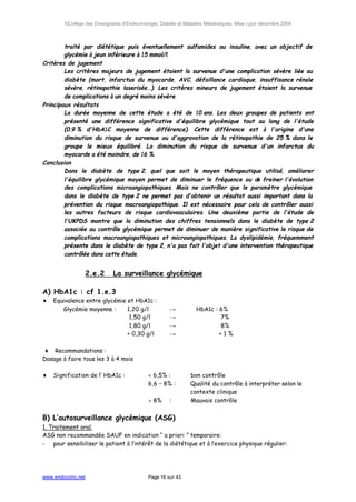 ©Collège des Enseignants d’Endocrinologie, Diabète et Maladies Métaboliques. Mise à jour décembre 2004



        traité par diététique puis éventuellement sulfamides ou insuline, avec un objectif de
        glycémie à jeun inférieure à 15 mmol/l.
Critères de jugement
        Les critères majeurs de jugement étaient la survenue d'une complication sévère liée au
        diabète (mort, infarctus du myocarde, AVC, défaillance cardiaque, insuffisance rénale
        sévère, rétinopathie laserisée...). Les critères mineurs de jugement étaient la survenue
        de complications à un degré moins sévère.
Principaux résultats
        La durée moyenne de cette étude a été de 10 ans. Les deux groupes de patients ont
        présenté une différence significative d'équilibre glycémique tout au long de l'étude
        (0.9 % d'HbA1C moyenne de différence). Cette différence est à l'origine d'une
        diminution du risque de survenue ou d'aggravation de la rétinopathie de 25 % dans le
        groupe le mieux équilibré. La diminution du risque de survenue d'un infarctus du
        myocarde a été moindre, de 16 %.
Conclusion
        Dans le diabète de type 2, quel que soit le moyen thérapeutique utilisé, améliorer
        l'équilibre glycémique moyen permet de diminuer le fréquence ou de freiner l'évolution
        des complications microangiopathiques. Mais ne contrôler que le paramètre glycémique
        dans le diabète de type 2 ne permet pas d'obtenir un résultat aussi important dans la
        prévention du risque macroangiopathique. Il est nécessaire pour cela de contrôler aussi
        les autres facteurs de risque cardiovasculaires. Une deuxième partie de l'étude de
        l'UKPDS montre que la diminution des chiffres tensionnels dans le diabète de type 2
        associée au contrôle glycémique permet de diminuer de manière significative le risque de
        complications macroangiopathiques et microangiopathiques. La dyslipidémie, fréquemment
        présente dans le diabète de type 2, n'a pas fait l'objet d'une intervention thérapeutique
        contrôlée dans cette étude.


                    2.e.2    La surveillance glycémique

A) HbA1c : cf 1.e.3
♦   Equivalence entre glycémie et HbA1c :
       Glycémie moyenne :      1,20 g/l                →           HbA1c : 6%
                                1,50 g/l               →                   7%
                                1,80 g/l               →                   8%
                               + 0,30 g/l              →                   +1%

♦ Recommandations :
Dosage à faire tous les 3 à 4 mois

♦   Signification de l’ HbA1c :              < 6,5% :           bon contrôle
                                             6,6 – 8% :         Qualité du contrôle à interpréter selon le
                                                                contexte clinique
                                             > 8%      :        Mauvais contrôle


B) L’autosurveillance glycémique (ASG)
1. Traitement oral.
ASG non recommandée SAUF en indication “ a priori ” temporaire:
- pour sensibiliser le patient à l’intérêt de la diététique et à l’exercice physique régulier:




www.endocrino.net                            Page 16 sur 43
 