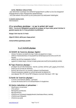 ©Collège des Enseignants d’Endocrinologie, Diabète et Maladies Métaboliques. Mise à jour décembre 2004



     OUTIL PRECIEUX D’EDUCATION
- pour déterminer la posologie d’un sulfamide hypoglycémiant au début ou lors d’un changement
d’hypoglycémiant (risque d’hypoglycémie asymptomatique)
- lors d’une maladie intercurrente ou de la prescription d’un médicament diabétogène

2. Diabète insulino-traité.
ASG nécessaire



C) La surveillance glycémique : ce que le patient doit savoir
HbA1c : fraction de l’hémoglobine susceptible de se glyquer de façon stable, permet d’estimer la
glycémie moyenne des 2 à 3 mois précédents le prélèvement.

Dosage à faire tous les 3 à 4 mois

Objectif d’HbA1c défini pour chaque patient

Autosurveillance glycémique possible




                    2.e.3 Activité physique

A) Intérêt de l’exercice physique régulier:
-   diminue l’incidence du diabète de type 2 dans une population à risque,
-   améliore l’insulinorésistance et les paramètres métaboliques (action brève de 24 à 30
    heures),
-   améliore les chiffres tensionnels à l’effort,
-   augmente la masse maigre, diminue la masse grasse sans modification pondérale notable.


B) Type d’exercice physique :
-   privilégier les activités d’endurance : marche, cyclisme, natation, golf, jogging, ski de fond...
-   plutôt que les activités de résistance,
-   profiter des actes de la vie courante, ludiques et professionnels,
-   intensité progressive adaptée au contexte personnel de sédentarité,
-   sans dépasser 50 à 70 % de la FMT (fréquence maximale théorique) = 220 – âge.


C) Durée de l’exercice physique :
-   au moins 3 fois/semaine (IDEAL = quotidien),
-   au moins 30 minutes dont 5 à 10’ d’échauffement et récupération.


D) Contre-indications et précautions :
-   Insuffisance coronarienne
-   HTA d’effort
-   Rétinopathie proliférante
-   Macroprotéinurie
-   Attention aux traitements hypoglycémiants (insulinosecréteurs, insuline)
-   Attention aux β-bloquants
-   Attention aux pieds


www.endocrino.net                            Page 17 sur 43
 