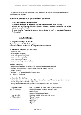 ©Collège des Enseignants d’Endocrinologie, Diabète et Maladies Métaboliques. Mise à jour décembre 2004




⇒ la prescription d’exercice physique est un acte médical nécessitant évaluation des risques du
patient et de ses capacités.


E) Activité physique – ce que le patient doit savoir

-   l’effet bénéfique de l’exercice physique,
-   ne pas en attendre une perte de poids mais une amélioration de la masse musculaire,
-   profiter des activités quotidiennes : ménage, bricolage, jardinage, économiser sa voiture,
    monter les escaliers à pied…
-   le temps passé et l’intensité de l’exercice doivent être progressifs et adaptés à chacun selon
    l’avis médical.



                    2.e.3 Diététique

1er temps thérapeutique du diabète
Objectifs : perte de 5 à 10 % du poids
Corriger avant tout les troubles du comportements alimentaires

La prescription diététique doit tenir compte :
- du poids du sujet,
- de son activité physique,
- de ses habitudes alimentaires,
- de ses interdits éventuels,
- de ses coutumes ethniques,
- de ses contraintes professionnelles.

Principes généraux :
- apport calorique adapté au poids ( > 1500 cal/jour, sauf rares exceptions)
- glucides : 50-55% (moins si hypertriglycéridémie et obésité morbide)
- lipides : 30-35 %
- protides : 15 %, représentant 1 g/kg poids/jour
en 3 repas ± 2 collations.

Particularités des glucides :
- limiter les sucres purs sans les « diaboliser »: sucre, bonbons, miel, confiture, boissons sucrées
- prendre les glucides au sein d’un repas mixte
- privilégier les aliments à index glycémique bas : pâtes, légumes secs, céréales

- 100 g de féculents                = 100 g de pommes de terre, pâtes, riz, semoule cuits
 soit 20 g glucides                 = 60 g légumes secs : lentilles, haricots blancs
                                    = 40 g de pain
                                    = 30 g de farine ou de céréales
- 1 fruit de 150 g                  = 1 pomme, orange, poire, pêche, brugnon,
soit 15 g glucides                  = 1 pamplemousse
                                    = 2 clémentines
                                    = 3 abricots
                                    = 4 prunes



www.endocrino.net                            Page 18 sur 43
 