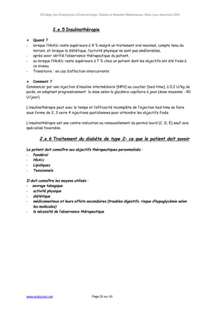 ©Collège des Enseignants d’Endocrinologie, Diabète et Maladies Métaboliques. Mise à jour décembre 2004




                    2.e.5 Insulinothérapie

♦    Quand ?
-    lorsque l’HbA1c reste supérieure à 8 % malgré un traitement oral maximal, compte tenu du
     terrain, et lorsque la diététique, l’activité physique ne sont pas améliorables,
-    après avoir vérifié l’observance thérapeutique du patient,
-    ou lorsque l’HbA1c reste supérieure à 7 % chez un patient dont les objectifs ont été fixés à
     ce niveau.
-    Transitoire : en cas d’affection intercurrente

♦ Comment ?
Commencer par une injection d’insuline intermédiaire (NPH) au coucher (bed-time), à 0,2 U/kg de
poids, en adaptant progressivement la dose selon la glycémie capillaire à jeun (dose moyenne : 40
U/jour).

L’insulinothérapie peut avec le temps et l’efficacité incomplète de l’injection bed-time se faire
sous forme de 2, 3 voire 4 injections quotidiennes pour atteindre les objectifs fixés.

L’insulinothérapie est une contre-indication au renouvellement du permis lourd (C, D, E) sauf avis
spécialisé favorable.


         2.e.6 Traitement du diabète de type 2– ce que le patient doit savoir

Le   patient doit connaître ses objectifs thérapeutiques personnalisés :
-     Pondéral
-     HbA1c
-     Lipidiques
-     Tensionnels

Il doit connaître les moyens utilisés :
- sevrage tabagique
-   activité physique
-   diététique
-   médicamenteux et leurs effets secondaires (troubles digestifs, risque d’hypoglycémie selon
    les molécules)
-   la nécessité de l’observance thérapeutique




www.endocrino.net                              Page 25 sur 43
 