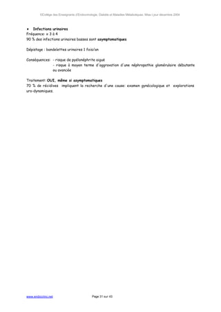 ©Collège des Enseignants d’Endocrinologie, Diabète et Maladies Métaboliques. Mise à jour décembre 2004



♦ Infections urinaires
Fréquence: x 3 à 4
90 % des infections urinaires basses sont asymptomatiques

Dépistage : bandelettes urinaires 1 fois/an

Conséquences: - risque de pyélonéphrite aiguë
              - risque à moyen terme d'aggravation d'une néphropathie glomérulaire débutante
              ou avancée

Traitement: OUI, même si asymptomatiques
70 % de récidives impliquent la recherche d'une cause: examen gynécologique et explorations
uro-dynamiques.




www.endocrino.net                            Page 31 sur 43
 