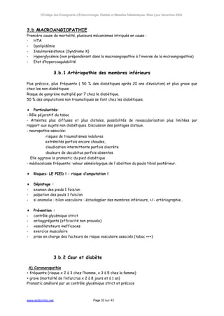 ©Collège des Enseignants d’Endocrinologie, Diabète et Maladies Métaboliques. Mise à jour décembre 2004




3.b MACROANGIOPATHIE
Première cause de mortalité, plusieurs mécanismes intriqués en cause :
- HTA
- Dyslipidémie
- Insulinorésistance (Syndrome X)
- Hyperglycémie (non prépondérant dans la macroangiopathie à l’inverse de la microangiopathie)
- Etat d’hypercoagulabilité


                    3.b.1 Artériopathie des membres inférieurs

Plus précoce, plus fréquente ( 50 % des diabétiques après 20 ans d’évolution) et plus grave que
chez les non-diabétiques
Risque de gangrène multiplié par 7 chez le diabétique.
50 % des amputations non traumatiques se font chez les diabétiques.

♦ Particularités:
- Rôle péjoratif du tabac
- Atteintes plus diffuses et plus distales, possibilités de revascularisation plus limitées par
rapport aux sujets non diabétiques. Discussion des pontages distaux.
- neuropathie associée:
        ⇒ risques de traumatismes indolores
        ⇒ extrémités parfois encore chaudes,
        ⇒ claudication intermittente parfois discrète
        ⇒ douleurs de decubitus parfois absentes
  Elle aggrave le pronostic du pied diabétique
- médiacalcose fréquente: valeur séméiologique de l'abolition du pouls tibial postérieur.

♦   Risques: LE PIED ! : risque d’amputation !

♦   Dépistage :
-   examen des pieds 1 fois/an
-   palpation des pouls 1 fois/an
-   si anomalie : bilan vasculaire : échodoppler des membres inférieurs, +/- artériographie…

♦   Prévention :
-   contrôle glycémique strict
-   antiaggrégants (efficacité non prouvée)
-   vasodilatateurs inefficaces
-   exercice musculaire
-   prise en charge des facteurs de risque vasculaire associés (tabac +++)




                    3.b.2 Cœur et diabète

 A) Coronaropathie
+ fréquente (risque x 2 à 3 chez l’homme, x 3 à 5 chez la femme)
+ grave (mortalité de l’infarctus x 2 à 8 jours et à 1 an)
Pronostic amélioré par un contrôle glycémique strict et précoce



www.endocrino.net                            Page 32 sur 43
 