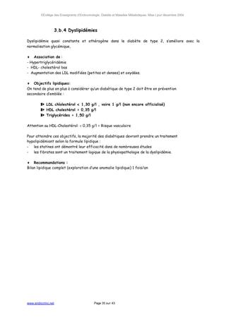 ©Collège des Enseignants d’Endocrinologie, Diabète et Maladies Métaboliques. Mise à jour décembre 2004




                    3.b.4 Dyslipidémies

Dyslipidémie quasi constante et athérogène dans le diabète de type 2, s’améliore avec la
normalisation glycémique,

♦ Association de :
- Hypertriglycéridémie
- HDL- cholestérol bas
- Augmentation des LDL modifiées (petites et denses) et oxydées.

♦ Objectifs lipidiques:
On tend de plus en plus à considérer qu’un diabétique de type 2 doit être en prévention
secondaire d’emblée :

        ⇒ LDL chlolestérol < 1,30 g/l , voire 1 g/l (non encore officialisé)
        ⇒ HDL cholestérol > 0,35 g/l
        ⇒ Triglycérides < 1,50 g/l

Attention au HDL-Cholestérol: < 0,35 g/l = Risque vasculaire

Pour atteindre ces objectifs, la majorité des diabétiques devront prendre un traitement
hypolipidémiant selon la formule lipidique :
- les statines ont démontré leur efficacité dans de nombreuses études
- les fibrates sont un traitement logique de la physiopathologie de la dyslipidémie.

♦ Recommandations :
Bilan lipidique complet (exploration d’une anomalie lipidique) 1 fois/an




www.endocrino.net                            Page 35 sur 43
 