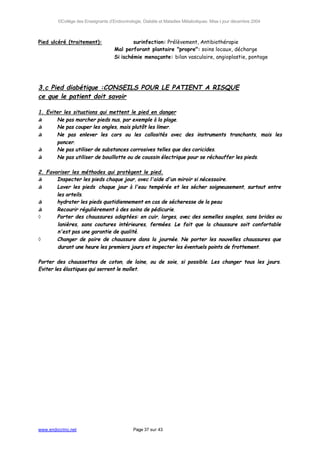 ©Collège des Enseignants d’Endocrinologie, Diabète et Maladies Métaboliques. Mise à jour décembre 2004



Pied ulcéré (traitement):           ⇒       surinfection: Prélèvement, Antibiothérapie
                      ⇒             Mal perforant plantaire "propre": soins locaux, décharge
                      ⇒             Si ischémie menaçante: bilan vasculaire, angioplastie, pontage




3.c Pied diabétique :CONSEILS POUR LE PATIENT A RISQUE
ce que le patient doit savoir

1. Eviter les situations qui mettent le pied en danger
◊      Ne pas marcher pieds nus, par exemple à la plage.
◊      Ne pas couper les ongles, mais plutôt les limer.
◊      Ne pas enlever les cors ou les callosités avec des instruments tranchants, mais les
       poncer.
◊      Ne pas utiliser de substances corrosives telles que des coricides.
◊      Ne pas utiliser de bouillotte ou de coussin électrique pour se réchauffer les pieds.

2. Favoriser les méthodes qui protègent le pied.
◊      Inspecter les pieds chaque jour, avec l'aide d'un miroir si nécessaire.
◊      Laver les pieds chaque jour à l'eau tempérée et les sécher soigneusement, surtout entre
       les orteils.
◊      hydrater les pieds quotidiennement en cas de sécheresse de la peau
◊      Recourir régulièrement à des soins de pédicurie.
◊      Porter des chaussures adaptées: en cuir, larges, avec des semelles souples, sans brides ou
       lanières, sans coutures intérieures, fermées. Le fait que la chaussure soit confortable
       n'est pas une garantie de qualité.
◊      Changer de paire de chaussure dans la journée. Ne porter les nouvelles chaussures que
       durant une heure les premiers jours et inspecter les éventuels points de frottement.

Porter des chaussettes de coton, de laine, ou de soie, si possible. Les changer tous les jours.
Eviter les élastiques qui serrent le mollet.




www.endocrino.net                            Page 37 sur 43
 