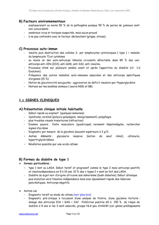 ©Collège des Enseignants d’Endocrinologie, Diabète et Maladies Métaboliques. Mise à jour décembre 2004




B) Facteurs environnementaux
    -   expliqueraient au moins 50 % de la pathogénie puisque 50 % de paires de jumeaux sont
        non concordants
    -   nombreux virus et toxiques suspectés, mais aucun prouvé
    -   à ne pas confondre avec le facteur déclenchant (grippe, stress).



C) Processus auto-immun
    -   insulite puis destruction des cellules β par lymphocytes cytotoxiques ( type 1 = maladie
        du lymphocyte T) et cytokines
    -   au moins un des auto-anticorps témoins circulants détectable dans 85 % des cas :
        anticorps anti-ilôts (ICA), anti-GAD, anti-IA2, anti-insuline.
    -   Processus étalé sur plusieurs années avant et après l’apparition du diabète (cf. 1.d
        Evolution)
    -   Fréquence des autres maladies auto-immunes associées et des anticorps spécifiques
        d’organes (15 %)
    -   Notion de glucotoxicité surajoutée : aggravation du déficit insulaire par l’hyperglycémie
    -   Notions sur les modèles animaux ( souris NOD et BB)




1.c SIGNES CLINIQUES

A) Présentation clinique initiale habituelle
    -   Début rapide ou explosif (quelques semaines)
    -   Syndrome cardinal (polyuro-polydypsie, amaigrissement), polyphagie
    -   plus troubles visuels transitoires (réfraction)
    -   Examen pauvre : fonte musculaire (quadriceps) rarement hépatomégalie, rechercher
        signes d’acidose
    -   Diagnostic par mesure de la glycémie (souvent supérieure à 3 g/l)
    -   Autres    éléments :  glycosurie            massive       (notion     de      seuil    rénal),     cétonurie,
        hypertriglycéridémie.
    -   Révélation possible par une acido-cétose




B) Formes du diabète de type 1
♦   formes particulières :
    -   type 1 lent ou LADA. Début tardif et progressif comme le type 2 mais anticorps positifs
        et insulinodépendance en 5 à 10 ans. 10 % des « types 2 » sont en fait des LADA.
    -   Diabète du sujet noir d’origine africaine sub-saharienne (bush diabetes). Début cétosique
        puis évolution vers l’insulino-indépendance mais avec épuisement rapide des réserves
        pancréatiques. Anticorps négatifs.


♦   Autres cas
    - Diagnostic tardif au stade de cétose (voir plus loin)
    - Diagnostic pré-clinique à l’occasion d’une analyse de fratrie, d’une glycémie fortuite :
       dosage des anticorps ICA + GAD + IA2 . Prédiction positive 60 à 100 % de risque de
       diabète à 5 ans si les 3 sont associés, groupe HLA peu d’intérêt (car gènes prédisposants


www.endocrino.net                            Page 3 sur 43
 
