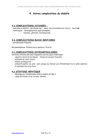 ©Collège des Enseignants d’Endocrinologie, Diabète et Maladies Métaboliques. Mise à jour décembre 2004




                          4. Autres complications du diabète




4.a COMPLICATIONS CUTANEES :
- associées au diabète : nécrobiose lipoï dique, rare (traitement par corticoï des locau
                                                                                      x)
- infectieuses : dermoépidermite aiguë (érésipèle)
                 mycoses : génitales, onychomycoses.



4.b COMPLICATIONS BUCCO-DENTAIRES
- parodontolyse fréquente

Recommandations : Examen bucco-dentaire 1 fois/an


4.c COMPLICATIONS OSTEOARTICULAIRES
Certaines atteintes sont plus fréquentes chez les sujets diabétiques :
- capsulite rétractile de l’épaule : d’évolution souvent favorable
- syndrome du canal carpien
- maladie de Dupuytren
- ostéoarthropathie du pied : pied cubique de Charcot par effondrement de la voûte plantaire
   et ostéolyse des os du tarse


4.e STEATOSE HEPATIQUE
-   dépistage par transaminases dans le diabète de type 2
-   risque de fibrose et de cirrhose (NASH)




www.endocrino.net                            Page 39 sur 43
 