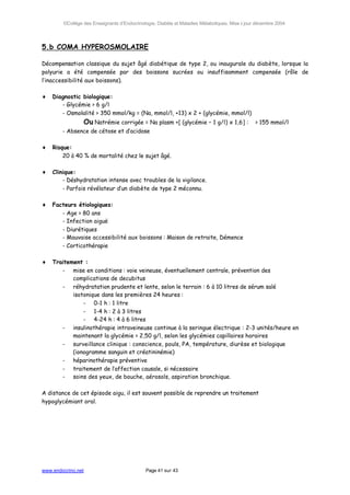©Collège des Enseignants d’Endocrinologie, Diabète et Maladies Métaboliques. Mise à jour décembre 2004




5.b COMA HYPEROSMOLAIRE

Décompensation classique du sujet âgé diabétique de type 2, ou inaugurale du diabète, lorsque la
polyurie a été compensée par des boissons sucrées ou insuffisamment compensée (rôle de
l’inaccessibilité aux boissons).

♦   Diagnostic biologique:
       - Glycémie > 6 g/l
       - Osmolalité > 350 mmol/kg = (Na, mmol/l, +13) x 2 + (glycémie, mmol/l)
                    Ou Natrémie corrigée = Na plasm +[ (glycémie – 1 g/l) x 1,6] : > 155 mmol/l
        - Absence de cétose et d’acidose

♦   Risque:
        20 à 40 % de mortalité chez le sujet âgé.

♦   Clinique:
        - Déshydratation intense avec troubles de la vigilance.
        - Parfois révélateur d’un diabète de type 2 méconnu.

♦   Facteurs étiologiques:
       - Age > 80 ans
       - Infection aiguë
       - Diurétiques
       - Mauvaise accessibilité aux boissons : Maison de retraite, Démence
       - Corticothérapie

♦   Traitement :
       - mise en conditions : voie veineuse, éventuellement centrale, prévention des
           complications de decubitus
       - réhydratation prudente et lente, selon le terrain : 6 à 10 litres de sérum salé
           isotonique dans les premières 24 heures :
               - 0-1 h : 1 litre
               - 1-4 h : 2 à 3 litres
               - 4-24 h : 4 à 6 litres
       - insulinothérapie intraveineuse continue à la seringue électrique : 2-3 unités/heure en
           maintenant la glycémie > 2,50 g/l, selon les glycémies capillaires horaires
       - surveillance clinique : conscience, pouls, PA, température, diurèse et biologique
           (ionogramme sanguin et créatininémie)
       - héparinothérapie préventive
       - traitement de l’affection causale, si nécessaire
       - soins des yeux, de bouche, aérosols, aspiration bronchique.

A distance de cet épisode aigu, il est souvent possible de reprendre un traitement
hypoglycémiant oral.




www.endocrino.net                            Page 41 sur 43
 