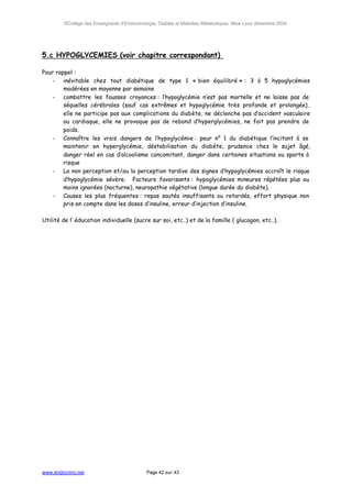 ©Collège des Enseignants d’Endocrinologie, Diabète et Maladies Métaboliques. Mise à jour décembre 2004




5.c HYPOGLYCEMIES (voir chapitre correspondant)

Pour rappel :
    - inévitable chez tout diabétique de type 1 « bien équilibré » : 3 à 5 hypoglycémies
        modérées en moyenne par semaine
    - combattre les fausses croyances : l’hypoglycémie n’est pas mortelle et ne laisse pas de
        séquelles cérébrales (sauf cas extrêmes et hypoglycémie très profonde et prolongée),
        elle ne participe pas aux complications du diabète, ne déclenche pas d’accident vasculaire
        ou cardiaque, elle ne provoque pas de rebond d’hyperglycémies, ne fait pas prendre de
        poids.
    - Connaître les vrais dangers de l’hypoglycémie : peur n° 1 du diabétique l’incitant à se
        maintenir en hyperglycémie, déstabilisation du diabète, prudence chez le sujet âgé,
        danger réel en cas d’alcoolisme concomitant, danger dans certaines situations ou sports à
        risque
    - La non perception et/ou la perception tardive des signes d’hypoglycémies accroît le risque
        d’hypoglycémie sévère. Facteurs favorisants : hypoglycémies mineures répétées plus ou
        moins ignorées (nocturne), neuropathie végétative (longue durée du diabète).
    - Causes les plus fréquentes : repas sautés insuffisants ou retardés, effort physique non
        pris en compte dans les doses d’insuline, erreur d’injection d’insuline.

Utilité de l’ éducation individuelle (sucre sur soi, etc..) et de la famille ( glucagon, etc..).




www.endocrino.net                            Page 42 sur 43
 