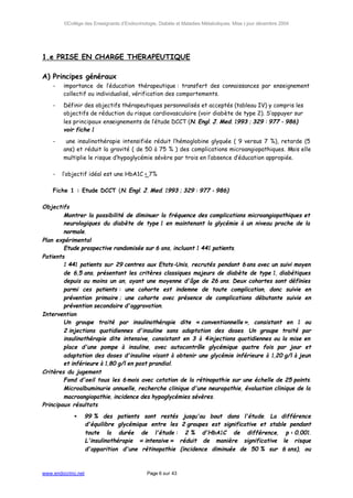 ©Collège des Enseignants d’Endocrinologie, Diabète et Maladies Métaboliques. Mise à jour décembre 2004




1.e PRISE EN CHARGE THERAPEUTIQUE

A) Principes généraux
    -   importance de l’éducation thérapeutique : transfert des connaissances par enseignement
        collectif ou individualisé, vérification des comportements.

    -   Définir des objectifs thérapeutiques personnalisés et acceptés (tableau IV) y compris les
        objectifs de réduction du risque cardiovasculaire (voir diabète de type 2). S’appuyer sur
        les principaux enseignements de l’étude DCCT (N. Engl. J. Med. 1993 ; 329 : 977 - 986)
        voir fiche 1

    -    une insulinothérapie intensifiée réduit l’hémoglobine glyquée ( 9 versus 7 %), retarde (5
        ans) et réduit la gravité ( de 50 à 75 % ) des complications microangiopathiques. Mais elle
        multiplie le risque d’hypoglycémie sévère par trois en l’absence d’éducation appropiée.

    -   l’objectif idéal est une HbA1C < 7%

    Fiche 1 : Etude DCCT (N. Engl. J. Med. 1993 ; 329 : 977 - 986)

Objectifs
        Montrer la possibilité de diminuer la fréquence des complications microangiopathiques et
        neurologiques du diabète de type 1 en maintenant la glycémie à un niveau proche de la
        normale.
Plan expérimental
        Etude prospective randomisée sur 6 ans, incluant 1 441 patients.
Patients
        1 441 patients sur 29 centres aux Etats-Unis, recrutés pendant 6 ans avec un suivi moyen
        de 6,5 ans, présentant les critères classiques majeurs de diabète de type 1, diabétiques
        depuis au moins un an, ayant une moyenne d'âge de 26 ans. Deux cohortes sont définies
        parmi ces patients : une cohorte est indemne de toute complication, donc suivie en
        prévention primaire ; une cohorte avec présence de complications débutante suivie en
        prévention secondaire d'aggravation.
Intervention
        Un groupe traité par insulinothérapie dite « conventionnelle », consistant en 1 ou
        2 injections quotidiennes d'insuline sans adaptation des doses. Un groupe traité par
        insulinothérapie dite intensive, consistant en 3 à 4 injections quotidiennes ou la mise en
        place d'une pompe à insuline, avec autocontrôle glycémique quatre fois par jour et
        adaptation des doses d'insuline visant à obtenir une glycémie inférieure à 1,20 g/l à jeun
        et inférieure à 1,80 g/l en post prandial.
Critères du jugement
        Fond d'oeil tous les 6 mois avec cotation de la rétinopathie sur une échelle de 25 points.
        Microalbuminurie annuelle, recherche clinique d'une neuropathie, évaluation clinique de la
        macroangiopathie, incidence des hypoglycémies sévères.
Principaux résultats

            •       99 % des patients sont restés             jusqu'au bout dans l'étude. La différence
                    d'équilibre glycémique entre les          2 groupes est significative et stable pendant
                    toute la durée de l'étude :                2 % d'HbA1C de différence, p < 0,001.
                    L'insulinothérapie « intensive »         réduit de manière significative le risque
                    d'apparition d'une rétinopathie          (incidence diminuée de 50 % sur 6 ans), ou



www.endocrino.net                            Page 6 sur 43
 