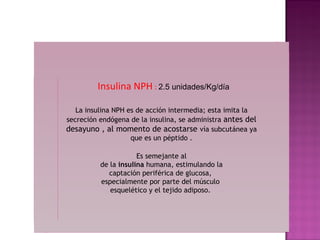 Insulina NPH : 2.5 unidades/Kg/día

   La insulina NPH es de acción intermedia; esta imita la
secreción endógena de la insulina, se administra antes del
desayuno , al momento de acostarse vía subcutánea ya
                    que es un péptido .

                      Es semejante al
          de la insulina humana, estimulando la
            captación periférica de glucosa,
          especialmente por parte del músculo
             esquelético y el tejido adiposo.
 