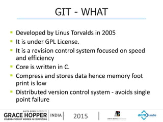 2015
GIT - WHAT
 Developed by Linus Torvalds in 2005
 It is under GPL License.
 It is a revision control system focused on speed
and efficiency
 Core is written in C.
 Compress and stores data hence memory foot
print is low
 Distributed version control system - avoids single
point failure
 