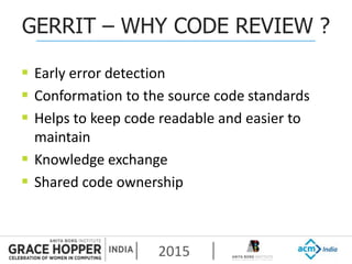 2015
GERRIT – WHY CODE REVIEW ?
 Early error detection
 Conformation to the source code standards
 Helps to keep code readable and easier to
maintain
 Knowledge exchange
 Shared code ownership
 