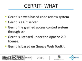 2015
GERRIT- WHAT
 Gerrit is a web based code review system
 Gerrit is a Git server
 Gerrit fine grained access control system
through ssh
 Gerrit is licensed under the Apache 2.0
license.
 Gerrit is based on Google Web Toolkit
 