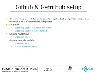 2015
Github & Gerrithub setup
 Git comes with a tool called git config that lets you get and set configuration variables that
control all aspects of how Git looks and operates
 Set identity
− git config --global user.name “Full Name”
− git config --global user.email mailid
 Checking Your Settings
− git config --list
 Checking value of a config key
− git config <key>
− Eg. git config user.name
 