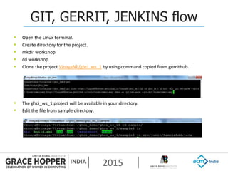 2015
GIT, GERRIT, JENKINS flow
 Open the Linux terminal.
 Create directory for the project.
 mkdir workshop
 cd workshop
 Clone the project VinayaNP/ghci_ws_1 by using command copied from gerrithub.
 The ghci_ws_1 project will be available in your directory.
 Edit the file from sample directory:
 
