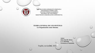 REPÚBLICA BOLIVARIANA DE VENEZUELA
UNIVERSIDAD FERMÍN TORO
VICE-RECTORADO ACADÉMICO
DECANATO DE POSTGRADO
MAESTRÍA EN COMUNICACIÓN CORPORATIVA.
Autor:
Juan José De Abreu
C.I: 14919166
Gerencia en Venezuela.
Trujillo, noviembre, 2015.
TEORIA GENERAL DE LOS SISTEMAS
La Organización como Sistema.
 
