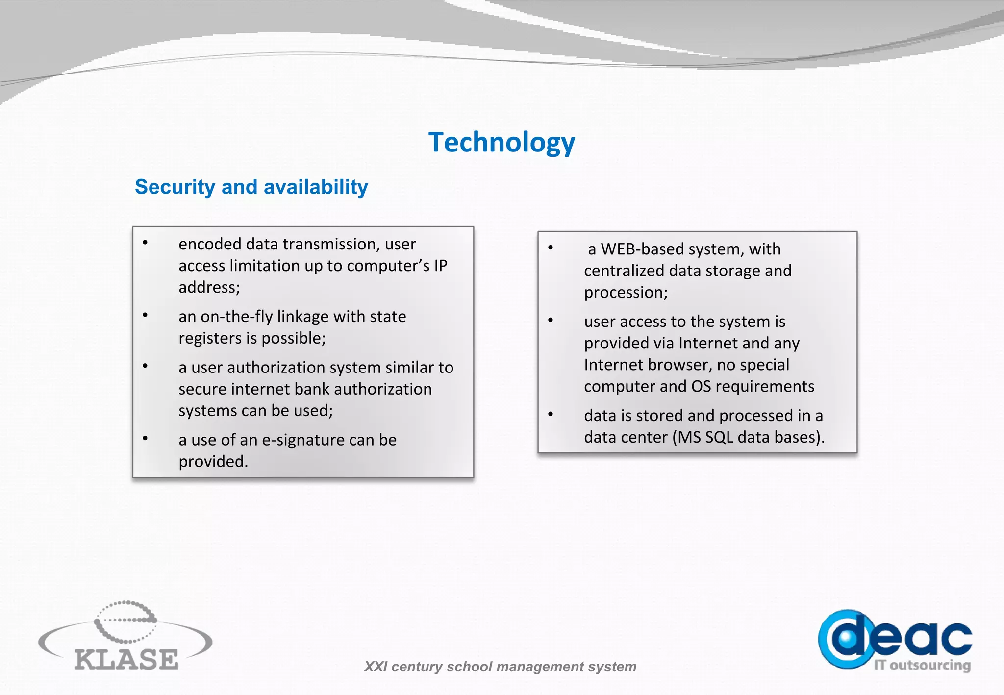 Technology Security and availability XXI century school management system a WEB-based system, with centralized data storage and procession; user access to the system is provided  via I nternet  and any Internet browser, no special computer and OS requirements data is stored and processed in a data center (M S  SQL data bases). encoded data transmission, user access limitation up to computer’s IP address; an on-the-fly linkage with state registers is possible; a  user authorization  system  similar to secure internet bank authorization systems can be used; a use of an e-signature can be provided. 